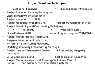 Project Selection Technique :
• Cost benefit analysis • Risk and sensitivity analysis
• Project Execution Planning Techniques
• Work breakdown structure (WBS),
• Project execution plan (PEP),
• Project responsibility matrix, and Project management manual.
• Project Scheduling and Coordinating Techniques
• Bar chart, • Project life cycle ,
• Line of balance (LOB), Networking techniques (PERT/CPM).
• Project Monitoring and Progressing
• Progress measurement technique,
• Performance monitoring technique,
• Updating, reviewing and reporting technique.
• Project Cost and Productivity Control • Productivity budgeting
technique,
• Value engineering, and Cost calculation using WBS.
• Project Communications and Clean-up Techniques Control
Room, and Computerised information systems.
 