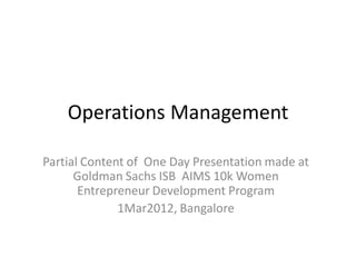 Operations Management
Partial Content of One Day Presentation made at
Goldman Sachs ISB AIMS 10k Women
Entrepreneur Development Program
1Mar2012, Bangalore
 