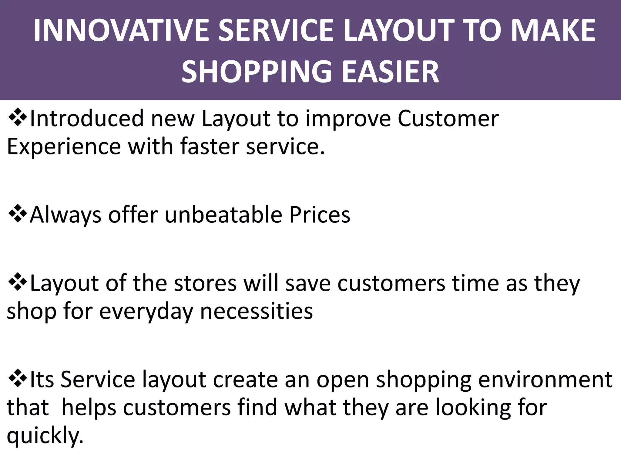 Introduced new Layout to improve Customer
Experience with faster service.
Always offer unbeatable Prices
Layout of the stores will save customers time as they
shop for everyday necessities
Its Service layout create an open shopping environment
that helps customers find what they are looking for
quickly.
INNOVATIVE SERVICE LAYOUT TO MAKE
SHOPPING EASIER
 