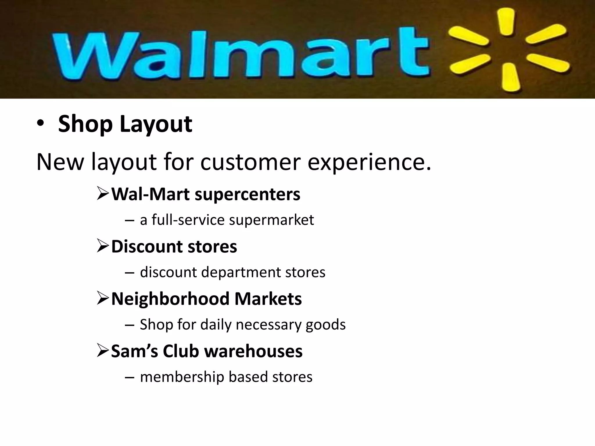 • Shop Layout
New layout for customer experience.
Wal-Mart supercenters
– a full-service supermarket
Discount stores
– discount department stores
Neighborhood Markets
– Shop for daily necessary goods
Sam’s Club warehouses
– membership based stores
 