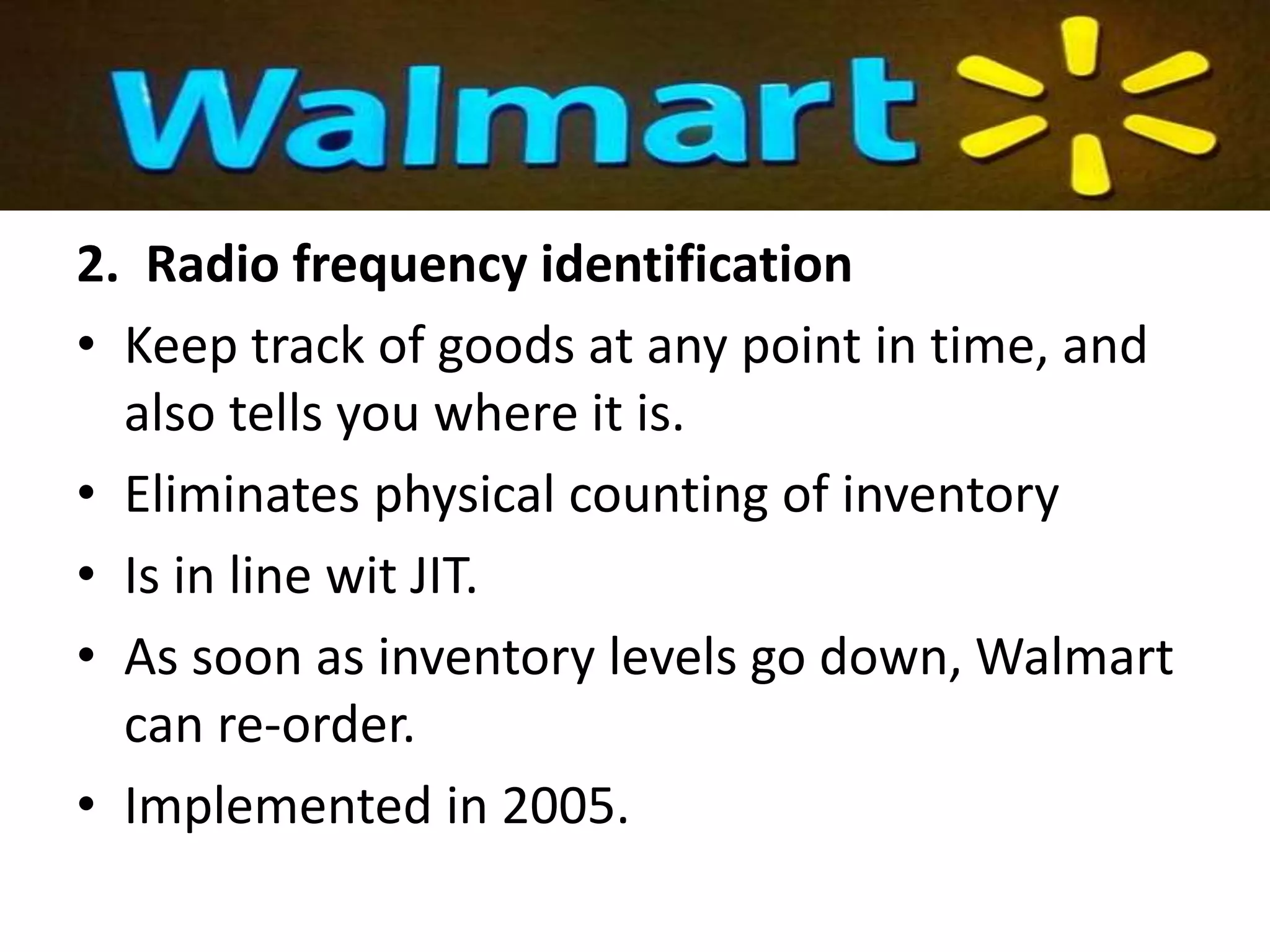 2. Radio frequency identification
• Keep track of goods at any point in time, and
also tells you where it is.
• Eliminates physical counting of inventory
• Is in line wit JIT.
• As soon as inventory levels go down, Walmart
can re-order.
• Implemented in 2005.
 
