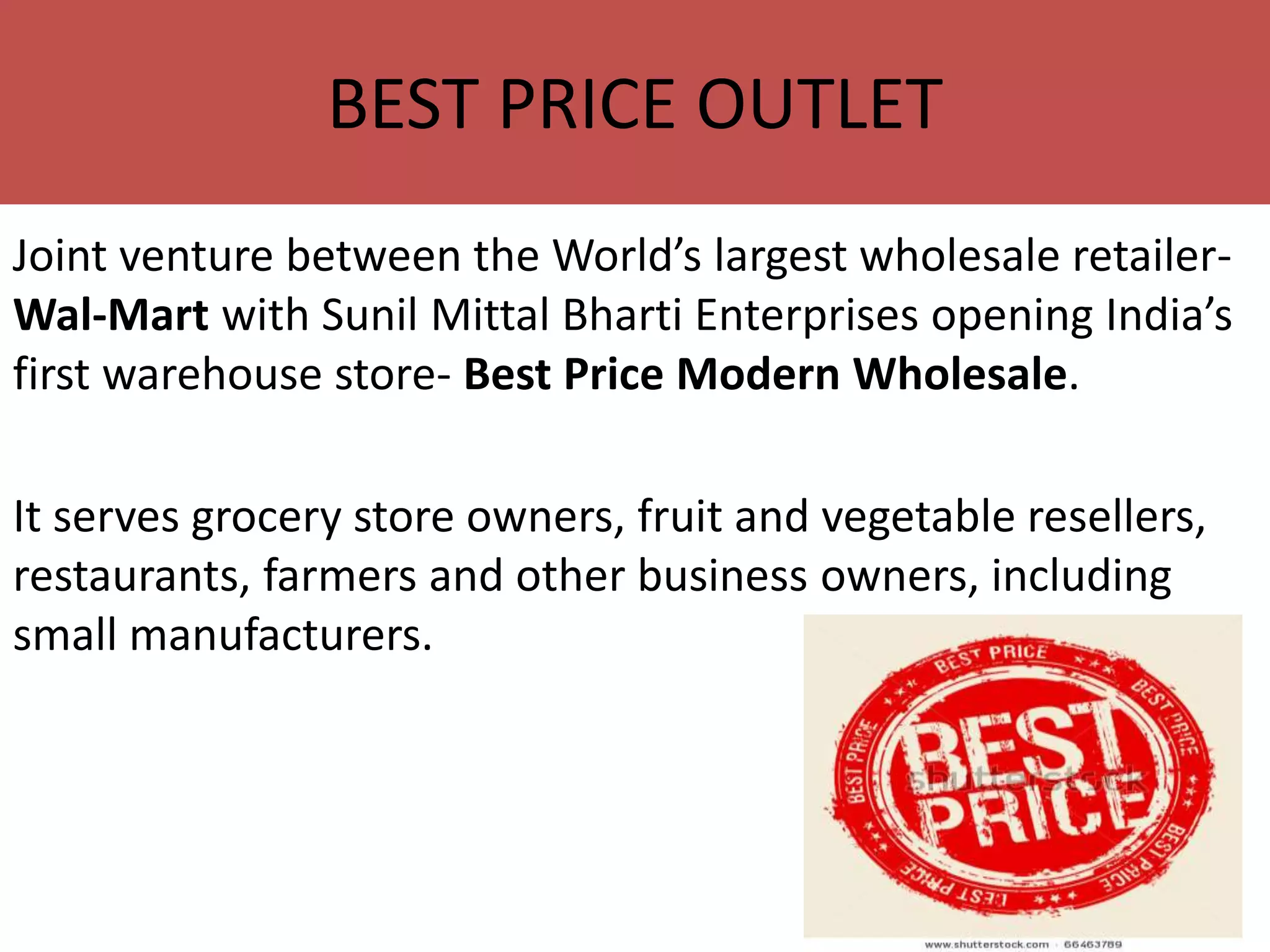 Joint venture between the World’s largest wholesale retailer-
Wal-Mart with Sunil Mittal Bharti Enterprises opening India’s
first warehouse store- Best Price Modern Wholesale.
It serves grocery store owners, fruit and vegetable resellers,
restaurants, farmers and other business owners, including
small manufacturers.
BEST PRICE OUTLET
 