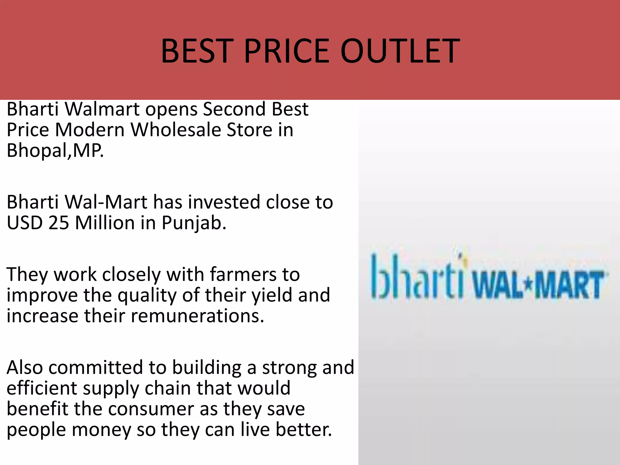 Bharti Walmart opens Second Best
Price Modern Wholesale Store in
Bhopal,MP.
Bharti Wal-Mart has invested close to
USD 25 Million in Punjab.
They work closely with farmers to
improve the quality of their yield and
increase their remunerations.
Also committed to building a strong and
efficient supply chain that would
benefit the consumer as they save
people money so they can live better.
BEST PRICE OUTLET
 