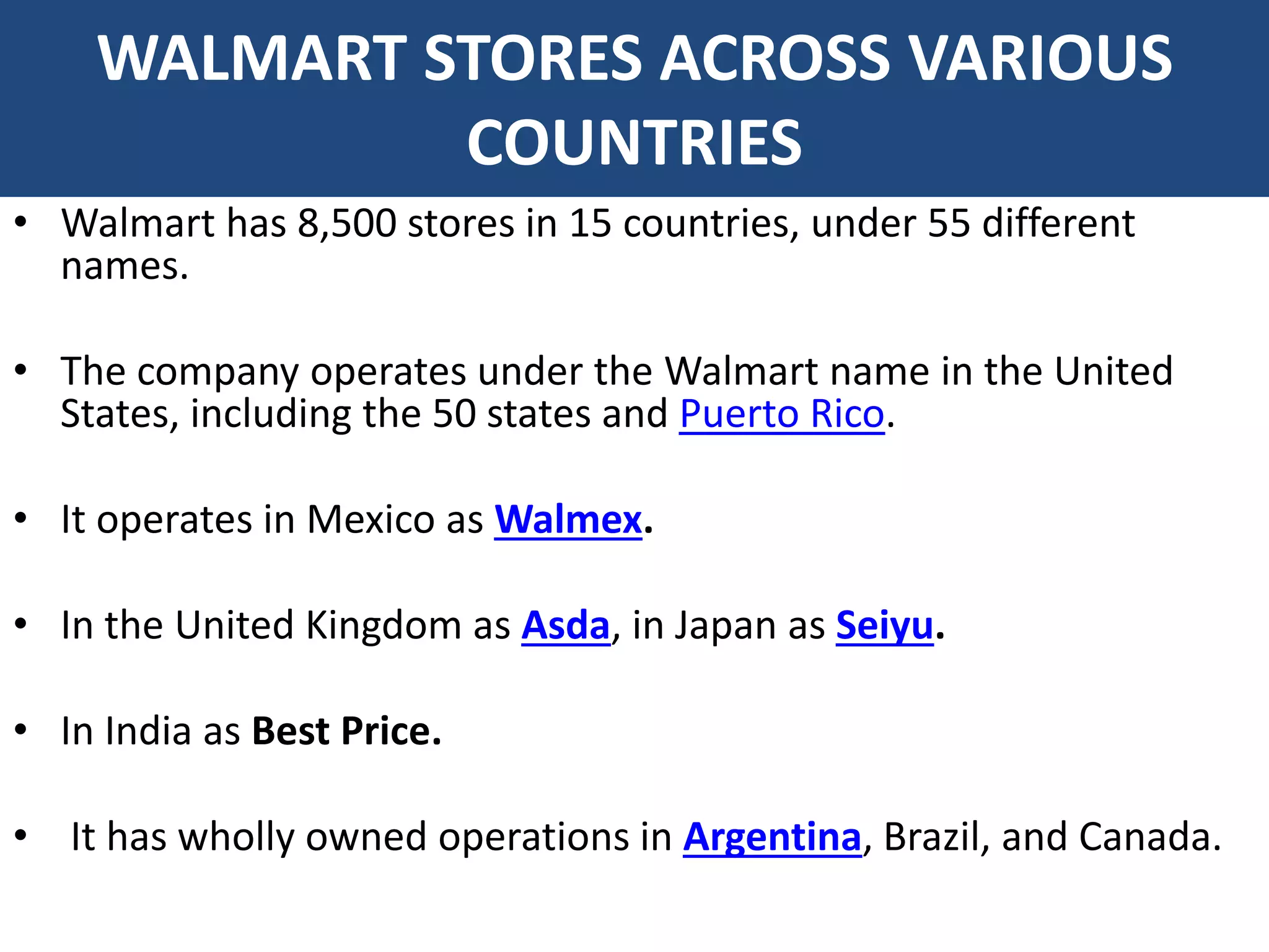 WALMART STORES ACROSS VARIOUS
COUNTRIES
• Walmart has 8,500 stores in 15 countries, under 55 different
names.
• The company operates under the Walmart name in the United
States, including the 50 states and Puerto Rico.
• It operates in Mexico as Walmex.
• In the United Kingdom as Asda, in Japan as Seiyu.
• In India as Best Price.
• It has wholly owned operations in Argentina, Brazil, and Canada.
 