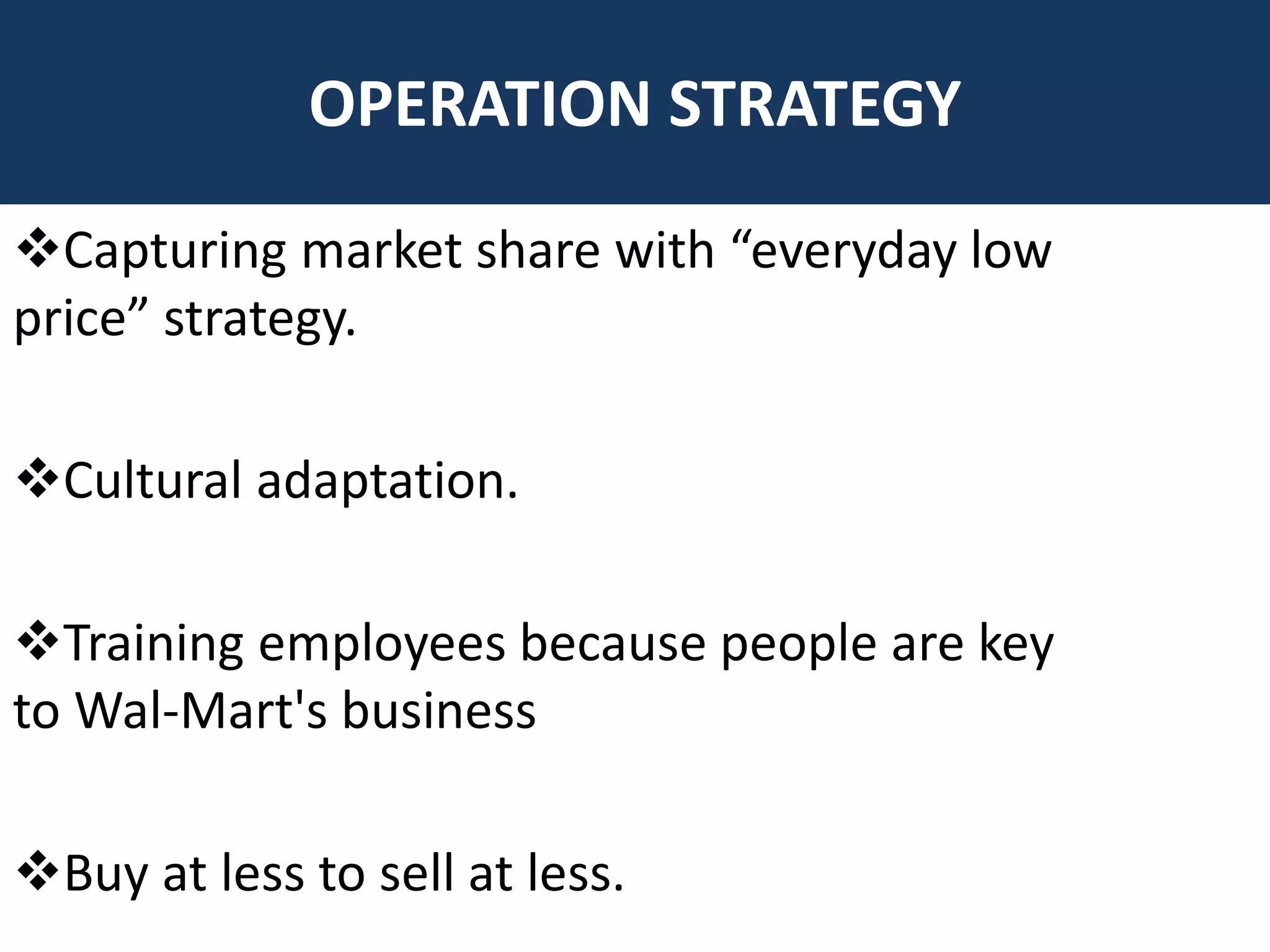 Capturing market share with “everyday low
price” strategy.
Cultural adaptation.
Training employees because people are key
to Wal-Mart's business
Buy at less to sell at less.
OPERATION STRATEGY
 