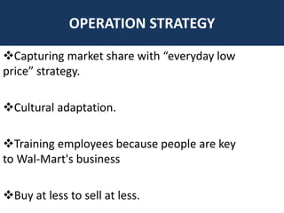 OPERATION STRATEGY

Capturing market share with “everyday low
price” strategy.

Cultural adaptation.

Training employees because people are key
to Wal-Mart's business

Buy at less to sell at less.
 