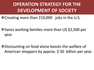 OPERATION STRATEGY FOR THE
       DEVELOPMENT OF SOCIETY
Creating more than 210,000 jobs in the U.S.

Saves working families more than US $2,500 per
 year.

Discounting on food alone boosts the welfare of
 American shoppers by approx. $ 50 billion per year.
 