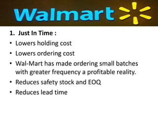 1. Just In Time :
• Lowers holding cost
• Lowers ordering cost
• Wal-Mart has made ordering small batches
  with greater frequency a profitable reality.
• Reduces safety stock and EOQ
• Reduces lead time
 