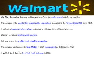 Wal-Mart Stores, Inc. branded as Walmart, is an American multinational retailer corporation.

The company is the world's third largest public corporation, according to the Fortune Global 500 list in 2012.

It is also the biggest private employer in the world with over two million employees,.

Walmart remains a family-owned business.

It is also one of the world's most valuable companies.

The company was founded by Sam Walton in 1962, incorporated on October 31, 1969.

It publicly traded on the New York Stock Exchange in 1972.
 