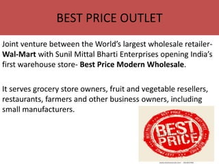 BEST PRICE OUTLET
Joint venture between the World’s largest wholesale retailer-
Wal-Mart with Sunil Mittal Bharti Enterprises opening India’s
first warehouse store- Best Price Modern Wholesale.

It serves grocery store owners, fruit and vegetable resellers,
restaurants, farmers and other business owners, including
small manufacturers.
 