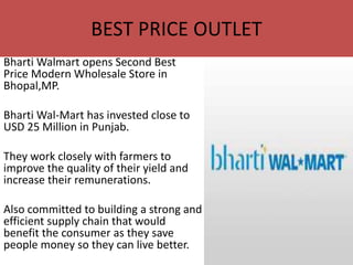 BEST PRICE OUTLET
Bharti Walmart opens Second Best
Price Modern Wholesale Store in
Bhopal,MP.

Bharti Wal-Mart has invested close to
USD 25 Million in Punjab.

They work closely with farmers to
improve the quality of their yield and
increase their remunerations.

Also committed to building a strong and
efficient supply chain that would
benefit the consumer as they save
people money so they can live better.
 