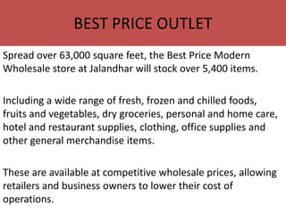 BEST PRICE OUTLET
Spread over 63,000 square feet, the Best Price Modern
Wholesale store at Jalandhar will stock over 5,400 items.

Including a wide range of fresh, frozen and chilled foods,
fruits and vegetables, dry groceries, personal and home care,
hotel and restaurant supplies, clothing, office supplies and
other general merchandise items.

These are available at competitive wholesale prices, allowing
retailers and business owners to lower their cost of
operations.
 