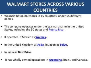 WALMART STORES ACROSS VARIOUS
             COUNTRIES
• Walmart has 8,500 stores in 15 countries, under 55 different
  names.

• The company operates under the Walmart name in the United
  States, including the 50 states and Puerto Rico.

• It operates in Mexico as Walmex.

• In the United Kingdom as Asda, in Japan as Seiyu.

• In India as Best Price.

• It has wholly owned operations in Argentina, Brazil, and Canada.
 
