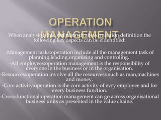 When analysing this definition th above mention definition the
            following key aspects can be eidentified:

  -Management tasks:operation include all the management task of
             planning,leading,organising and controling.
    -All employees:operation management is the responsibility of
            everyone in the business or in the organisation.
-Resources:operation involve all the resourcess such as man,machines
                               and money.
 -Core activity:operation is the core activity of evry employee and for
                        every business function.
-Cross-functional:operation management can go across organisational
            business units as presented in the value chaine.
 
