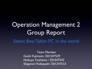 Operation Management 2
Group Report
Select Best Tablet PC in the world
Team Member
Goshi Fujimoto /201247529
Nobuya Yoshizwa / 201047532
Shigenori Kobayashi /201247513

 