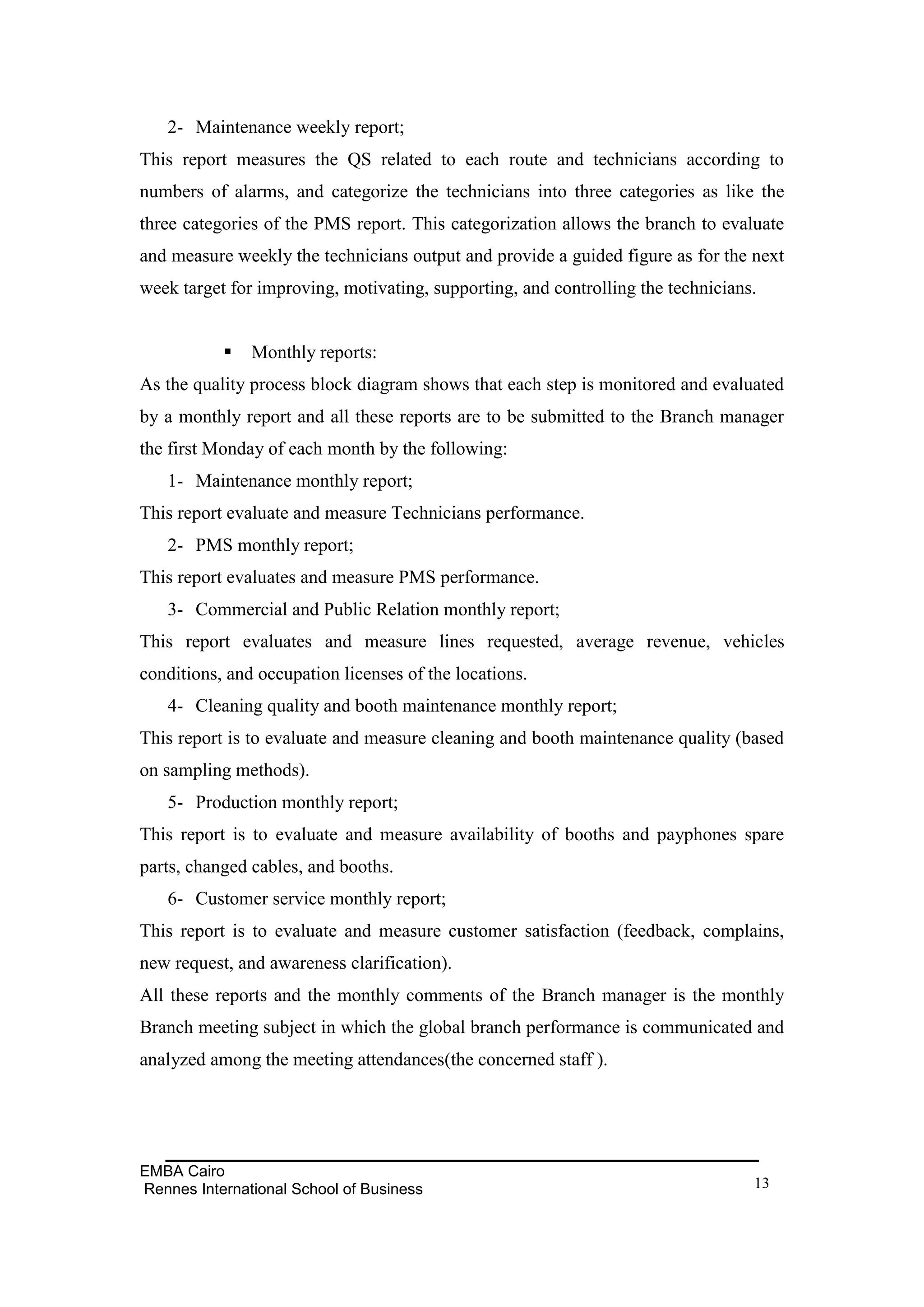 2- Maintenance weekly report;
This report measures the QS related to each route and technicians according to
numbers of alarms, and categorize the technicians into three categories as like the
three categories of the PMS report. This categorization allows the branch to evaluate
and measure weekly the technicians output and provide a guided figure as for the next
week target for improving, motivating, supporting, and controlling the technicians.


              Monthly reports:
As the quality process block diagram shows that each step is monitored and evaluated
by a monthly report and all these reports are to be submitted to the Branch manager
the first Monday of each month by the following:
   1- Maintenance monthly report;
This report evaluate and measure Technicians performance.
   2- PMS monthly report;
This report evaluates and measure PMS performance.
   3- Commercial and Public Relation monthly report;
This report evaluates and measure lines requested, average revenue, vehicles
conditions, and occupation licenses of the locations.
   4- Cleaning quality and booth maintenance monthly report;
This report is to evaluate and measure cleaning and booth maintenance quality (based
on sampling methods).
   5- Production monthly report;
This report is to evaluate and measure availability of booths and payphones spare
parts, changed cables, and booths.
   6- Customer service monthly report;
This report is to evaluate and measure customer satisfaction (feedback, complains,
new request, and awareness clarification).
All these reports and the monthly comments of the Branch manager is the monthly
Branch meeting subject in which the global branch performance is communicated and
analyzed among the meeting attendances(the concerned staff ).




EMBA Cairo
Rennes International School of Business                                           13
 