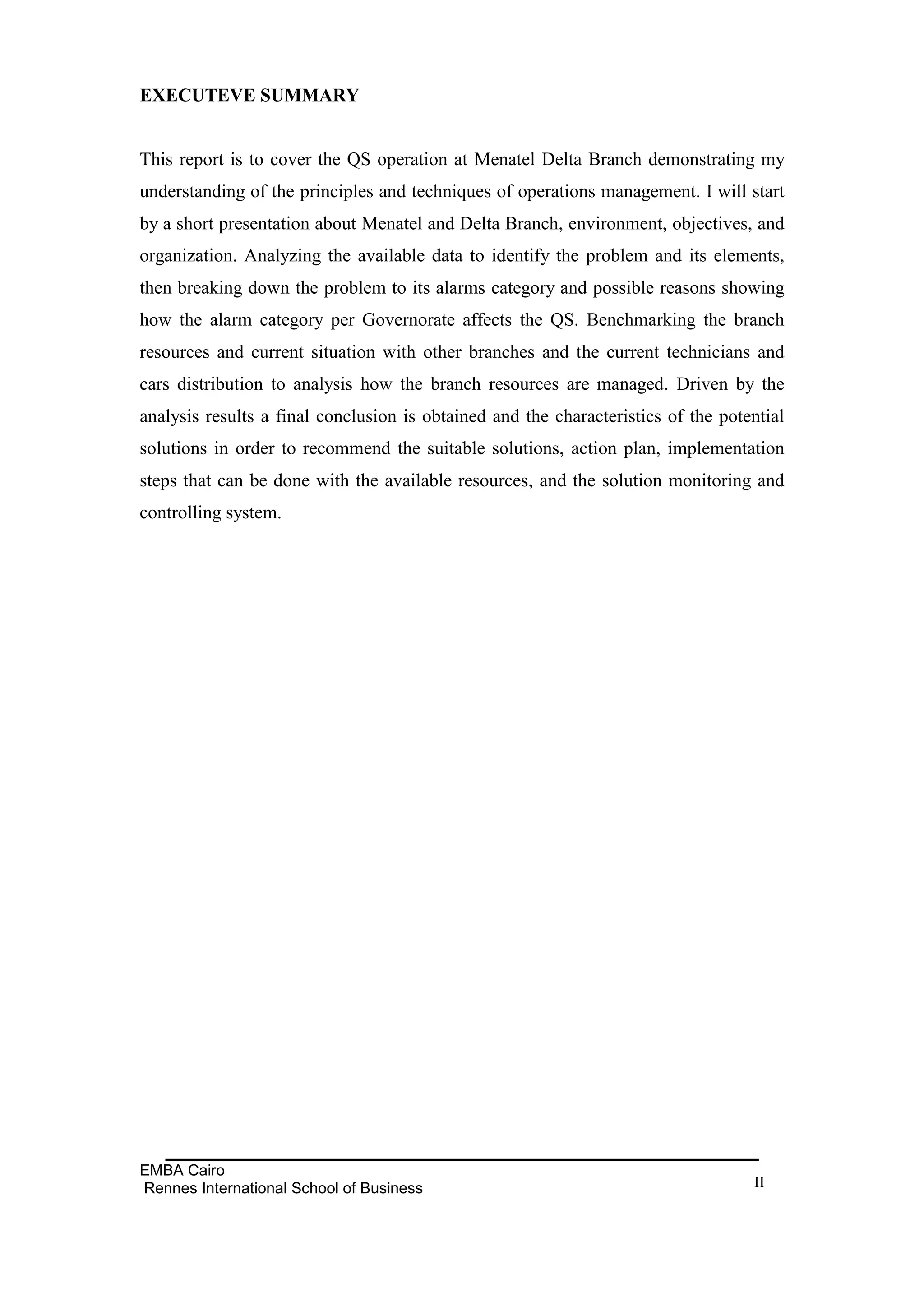 EXECUTEVE SUMMARY


This report is to cover the QS operation at Menatel Delta Branch demonstrating my
understanding of the principles and techniques of operations management. I will start
by a short presentation about Menatel and Delta Branch, environment, objectives, and
organization. Analyzing the available data to identify the problem and its elements,
then breaking down the problem to its alarms category and possible reasons showing
how the alarm category per Governorate affects the QS. Benchmarking the branch
resources and current situation with other branches and the current technicians and
cars distribution to analysis how the branch resources are managed. Driven by the
analysis results a final conclusion is obtained and the characteristics of the potential
solutions in order to recommend the suitable solutions, action plan, implementation
steps that can be done with the available resources, and the solution monitoring and
controlling system.




EMBA Cairo
Rennes International School of Business                                            II
 