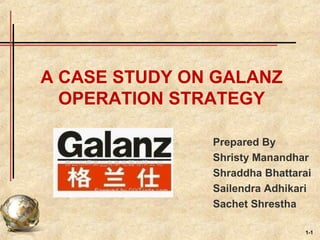1-1
A CASE STUDY ON GALANZ
OPERATION STRATEGY
Prepared By
Shristy Manandhar
Shraddha Bhattarai
Sailendra Adhikari
Sachet Shrestha
 