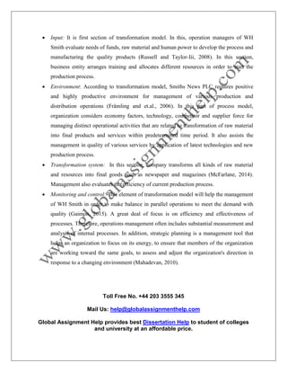 Toll Free No. +44 203 3555 345
Mail Us: help@globalassignmenthelp.com
Global Assignment Help provides best Dissertation Help to student of colleges
and university at an affordable price.
 Input: It is first section of transformation model. In this, operation managers of WH
Smith evaluate needs of funds, raw material and human power to develop the process and
manufacturing the quality products (Russell and Taylor-Iii, 2008). In this section,
business entity arranges training and allocates different resources in order to start the
production process.
 Environment: According to transformation model, Smiths News PLC requires positive
and highly productive environment for management of various production and
distribution operations (Främling and et.al., 2006). In this part of process model,
organization considers economy factors, technology, competitor and supplier force for
managing distinct operational activities that are related to transformation of raw material
into final products and services within predetermined time period. It also assists the
management in quality of various services by application of latest technologies and new
production process.
 Transformation system: In this section, company transforms all kinds of raw material
and resources into final goods such as newspaper and magazines (McFarlane, 2014).
Management also evaluates the efficiency of current production process.
 Monitoring and control: This element of transformation model will help the management
of WH Smith in order to make balance in parallel operations to meet the demand with
quality (Gaimon, 2015). A great deal of focus is on efficiency and effectiveness of
processes. Therefore, operations management often includes substantial measurement and
analysis of internal processes. In addition, strategic planning is a management tool that
helps an organization to focus on its energy, to ensure that members of the organization
are working toward the same goals, to assess and adjust the organization's direction in
response to a changing environment (Mahadevan, 2010).
 