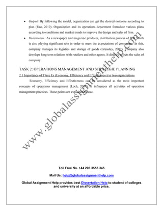Toll Free No. +44 203 3555 345
Mail Us: help@globalassignmenthelp.com
Global Assignment Help provides best Dissertation Help to student of colleges
and university at an affordable price.
 Output: By following the model, organization can get the desired outcome according to
plan (Rao, 2010). Organization and its operations department formulate various plans
according to conditions and market trends to improve the design and sales of firm.
 Distribution: As a newspaper and magazine producer, distribution process of WH Smith
is also playing significant role in order to meet the expectations of consumers. In this,
company manages its logistics and storage of goods (Greasley, 2007). Company also
develops long term relations with retailers and other agents. It directly affects the sales of
company.
TASK 2: OPERATIONS MANAGEMENT AND STRATEGIC PLANNING
2.1 Importance of Three Es (Economy, Efficiency and Effectiveness) in two organizations
Economy, Efficiency and Effectiveness can be considered as the most important
concepts of operations management (Loch, 2007). It influences all activities of operation
management practices. These points are explained below:
 