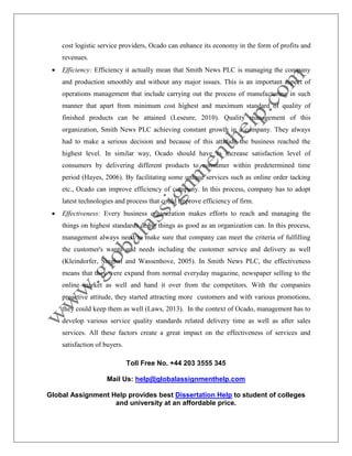 Toll Free No. +44 203 3555 345
Mail Us: help@globalassignmenthelp.com
Global Assignment Help provides best Dissertation Help to student of colleges
and university at an affordable price.
cost logistic service providers, Ocado can enhance its economy in the form of profits and
revenues.
 Efficiency: Efficiency it actually mean that Smith News PLC is managing the company
and production smoothly and without any major issues. This is an important aspect of
operations management that include carrying out the process of manufacturing in such
manner that apart from minimum cost highest and maximum standard of quality of
finished products can be attained (Leseure, 2010). Quality management of this
organization, Smith News PLC achieving constant growth in a company. They always
had to make a serious decision and because of this attitude the business reached the
highest level. In similar way, Ocado should have to increase satisfaction level of
consumers by delivering different products to consumer within predetermined time
period (Hayes, 2006). By facilitating some unique services such as online order tacking
etc., Ocado can improve efficiency of company. In this process, company has to adopt
latest technologies and process that could improve efficiency of firm.
 Effectiveness: Every business organization makes efforts to reach and managing the
things on highest standards doing things as good as an organization can. In this process,
management always need to make sure that company can meet the criteria of fulfilling
the customer's wants and needs including the customer service and delivery as well
(Kleindorfer, Singhal and Wassenhove, 2005). In Smith News PLC, the effectiveness
means that they were expand from normal everyday magazine, newspaper selling to the
online market as well and hand it over from the competitors. With the companies
proactive attitude, they started attracting more customers and with various promotions,
they could keep them as well (Laws, 2013). In the context of Ocado, management has to
develop various service quality standards related delivery time as well as after sales
services. All these factors create a great impact on the effectiveness of services and
satisfaction of buyers.
 