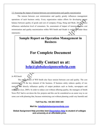 Toll Free No. +44 203 3555 345
Mail Us: help@globalassignmenthelp.com
Global Assignment Help provides best Dissertation Help to student of colleges
and university at an affordable price.
2.2 Assessing the impact of tension between cost minimization and quality maximization
The tension between cost minimization and quality greatly influences management
operations of each business entity. Every organization makes efforts for developing proper
balance between quality of goods and cost of company (Yang, Hong and Modi, 2011). It also
influences satisfaction level of consumers. So, assessment of impact of tension between cost
minimization and quality maximization within WH Smith and Ocado is explained under these
statements:
In WH Smith
The management of WH Smith also faces tension between cost and quality. The cost
minimizing it is the key element of the business. If business entity reduces quality of raw
material that directly influences quality of output products such as books, newspapers and
magazines (Lee, 2005). In order to reduce cost without affecting quality, the managers of Smith
News PLC had to cut down the few projects and this can be considered as an easier way to cut
some cost with planning that, because minimizing cost without planning could very harmful and
Sample Report on Operation Management in
Business
For Complete Document
Kindly Contact us at:
help@globalassignmenthelp.com
 