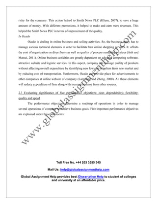 Toll Free No. +44 203 3555 345
Mail Us: help@globalassignmenthelp.com
Global Assignment Help provides best Dissertation Help to student of colleges
and university at an affordable price.
risky for the company. This action helped to Smith News PLC (Kliem, 2007). to save a huge
amount of money. With different promotions, it helped to make and earn more revenues. This
helped the Smith News PLC in terms of improvement of the quality.
In Ocado
Ocado is dealing in online business and selling activities. So, the business entity has to
manage various technical elements in order to facilitate best online shopping services. It affects
the cost of organization on direct basis as well as quality of process rendering services (Anh and
Matsui, 2011). Online business activities are greatly dependent on advance computing software,
attractive website and logistic services. In this aspect, company can manage quality of products
without affecting overall expenditure by identifying new low cost suppliers from new market and
by reducing cost of transportation. Furthermore, Ocado can provide place for advertisements to
other companies at online website of company (Lamming and Zheng, 2000). All these elements
will reduce expenditure of firm along with increase revenue from other sources.
2.3 Evaluating significance of five performance objectives: cost; dependability; flexibility;
quality and speed
The performance objectives determine a roadmap of operations in order to manage
several operations of company to achieve business goals. Five important performance objectives
are explained under these statements:
 