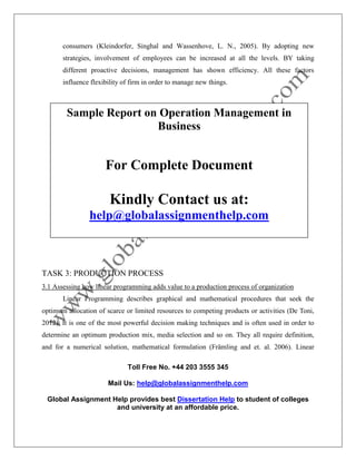 Toll Free No. +44 203 3555 345
Mail Us: help@globalassignmenthelp.com
Global Assignment Help provides best Dissertation Help to student of colleges
and university at an affordable price.
consumers (Kleindorfer, Singhal and Wassenhove, L. N., 2005). By adopting new
strategies, involvement of employees can be increased at all the levels. BY taking
different proactive decisions, management has shown efficiency. All these factors
influence flexibility of firm in order to manage new things.
TASK 3: PRODUCTION PROCESS
3.1 Assessing how linear programming adds value to a production process of organization
Linear Programming describes graphical and mathematical procedures that seek the
optimum allocation of scarce or limited resources to competing products or activities (De Toni,
2012). It is one of the most powerful decision making techniques and is often used in order to
determine an optimum production mix, media selection and so on. They all require definition,
and for a numerical solution, mathematical formulation (Främling and et. al. 2006). Linear
Sample Report on Operation Management in
Business
For Complete Document
Kindly Contact us at:
help@globalassignmenthelp.com
 