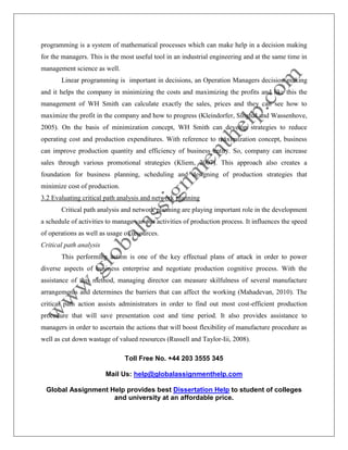 Toll Free No. +44 203 3555 345
Mail Us: help@globalassignmenthelp.com
Global Assignment Help provides best Dissertation Help to student of colleges
and university at an affordable price.
programming is a system of mathematical processes which can make help in a decision making
for the managers. This is the most useful tool in an industrial engineering and at the same time in
management science as well.
Linear programming is important in decisions, an Operation Managers decision making
and it helps the company in minimizing the costs and maximizing the profits and like this the
management of WH Smith can calculate exactly the sales, prices and they can see how to
maximize the profit in the company and how to progress (Kleindorfer, Singhal and Wassenhove,
2005). On the basis of minimization concept, WH Smith can develop strategies to reduce
operating cost and production expenditures. With reference to maximization concept, business
can improve production quantity and efficiency of business entity. So, company can increase
sales through various promotional strategies (Kliem, 2007). This approach also creates a
foundation for business planning, scheduling and designing of production strategies that
minimize cost of production.
3.2 Evaluating critical path analysis and network planning
Critical path analysis and network planning are playing important role in the development
a schedule of activities to manage various activities of production process. It influences the speed
of operations as well as usage of resources.
Critical path analysis
This performing action is one of the key effectual plans of attack in order to power
diverse aspects of business enterprise and negotiate production cognitive process. With the
assistance of this method, managing director can measure skilfulness of several manufacture
arrangements and determines the barriers that can affect the working (Mahadevan, 2010). The
critical path action assists administrators in order to find out most cost-efficient production
procedure that will save presentation cost and time period. It also provides assistance to
managers in order to ascertain the actions that will boost flexibility of manufacture procedure as
well as cut down wastage of valued resources (Russell and Taylor-Iii, 2008).
 