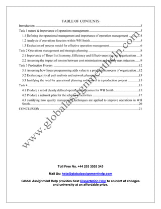 Toll Free No. +44 203 3555 345
Mail Us: help@globalassignmenthelp.com
Global Assignment Help provides best Dissertation Help to student of colleges
and university at an affordable price.
TABLE OF CONTENTS
Introduction .....................................................................................................................................3
Task 1 nature & importance of operations management .................................................................3
1.1 Defining the operational management and importance of operation management ...............4
1.2 Analysis of operations function within WH Smith................................................................5
1.3 Evaluation of process model for effective operation management........................................6
Task 2 Operations management and strategic planning ..................................................................8
2.1 Importance of Three Es (Economy, Efficiency and Effectiveness) in two organizations.....8
2.2 Assessing the impact of tension between cost minimization and quality maximization.......9
Task 3 Production Process ............................................................................................................12
3.1 Assessing how linear programming adds value to a production process of organization ...12
3.2 Evaluating critical path analysis and network planning ......................................................13
3.3 Justifying the need for operational planning and control in a production process ..............15
Task 4.............................................................................................................................................15
4.1 Produce a set of clearly defined operational outcomes for WH Smith................................15
4.2 Produce a network plan for the scheme of activities ...........................................................17
4.3 Justifying how quality management techniques are applied to improve operations in WH
Smith..........................................................................................................................................20
CONCLUSION..............................................................................................................................21
 