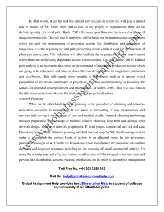Toll Free No. +44 203 3555 345
Mail Us: help@globalassignmenthelp.com
Global Assignment Help provides best Dissertation Help to student of colleges
and university at an affordable price.
In other words, it can be said that critical path analysis is action that will play a crucial
role in project of WH Smith from start to end. In any project of organization, there can be
definite quantity of critical path (Bryde, 2003). It counts upon flow rate that is used in labour of
magazine production. This tool that is employed will be based on the mathematical computations
which are used for programming of projection actions like distribution and production of
magazines. It is the beginning of vital path performing action which is used for the direction of
plant care projections. This technique will also facilitate the organization in any improvement
where there are reciprocally dependent actions (Schniederjans, Cao and Triche, 2013). Critical
path analysis is an instrument that spots on the command of magazines production actions which
are going to be interpreted and also cut down the overall time taken for magazine's production
and distribution. This will supply some benefits to WH Smith such as it renders visual
proposition of all actions undertaken in projection. It is also accommodating in following the
actions for amended accomplishment and effectualness (Wheelen, 2008). This will also furnish
the data about entire time taken in the achievement of project and actions.
Network Planning
While on the other hand, network planning is the procedure of scheming and network-
realization accessible in surrounding. It will assist in forecasting of new merchandises and
services with having a involvement of cost and method details. Network planning performing
includes preparation with concept of business concern planning, long term and average term
network design, short term network preparation, IT asset origin, commercial activity and care
(Sousa and Voss, 2008). Network planning will find out road map for WH Smith management in
order to accomplish the various kinds of actions in an effectual mode. In this procedure,
production manager of WH Smith will breakdown whole manufacture the procedure into smaller
divisions and negotiate resources according to the necessity of small commercial activity. To
make the activity easy and effectual, various small actions will be assigned to various team and
persons like distribution, content, packing, production, etc in order to accomplish management
 