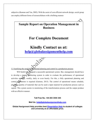 Toll Free No. +44 203 3555 345
Mail Us: help@globalassignmenthelp.com
Global Assignment Help provides best Dissertation Help to student of colleges
and university at an affordable price.
subjective (Kannan and Tan, 2005). With the assist of cost-efficient network design, social group
can employ different forms of resourcefulness with a befitting manner.
3.3 Justifying the need for operational planning and control in a production process
WH Smith has designed a successful operational system. But, management should have
to develop a proper monitoring system in order to evaluate the performance of operational
activities monthly, weekly, daily or even hourly. For this, a fully operational planning and
control mechanism is required (Gaimon, 2015). The control of operational means schedule,
planning quantity of materials that can be used a input material for production process such as
capital. This system assists in monitoring of the transformation process and the output produce
with an effective manner.
Sample Report on Operation Management in
Business
For Complete Document
Kindly Contact us at:
help@globalassignmenthelp.com
 