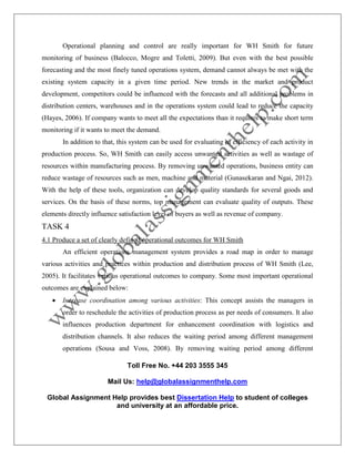 Toll Free No. +44 203 3555 345
Mail Us: help@globalassignmenthelp.com
Global Assignment Help provides best Dissertation Help to student of colleges
and university at an affordable price.
Operational planning and control are really important for WH Smith for future
monitoring of business (Balocco, Mogre and Toletti, 2009). But even with the best possible
forecasting and the most finely tuned operations system, demand cannot always be met with the
existing system capacity in a given time period. New trends in the market and product
development, competitors could be influenced with the forecasts and all additional problems in
distribution centers, warehouses and in the operations system could lead to reduce the capacity
(Hayes, 2006). If company wants to meet all the expectations than it requires to make short term
monitoring if it wants to meet the demand.
In addition to that, this system can be used for evaluating of efficiency of each activity in
production process. So, WH Smith can easily access unwanted activities as well as wastage of
resources within manufacturing process. By removing unwanted operations, business entity can
reduce wastage of resources such as men, machine and material (Gunasekaran and Ngai, 2012).
With the help of these tools, organization can develop quality standards for several goods and
services. On the basis of these norms, top management can evaluate quality of outputs. These
elements directly influence satisfaction level of buyers as well as revenue of company.
TASK 4
4.1 Produce a set of clearly defined operational outcomes for WH Smith
An efficient operations management system provides a road map in order to manage
various activities and practices within production and distribution process of WH Smith (Lee,
2005). It facilitates various operational outcomes to company. Some most important operational
outcomes are explained below:
 Increase coordination among various activities: This concept assists the managers in
order to reschedule the activities of production process as per needs of consumers. It also
influences production department for enhancement coordination with logistics and
distribution channels. It also reduces the waiting period among different management
operations (Sousa and Voss, 2008). By removing waiting period among different
 