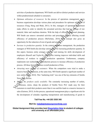 Toll Free No. +44 203 3555 345
Mail Us: help@globalassignmenthelp.com
Global Assignment Help provides best Dissertation Help to student of colleges
and university at an affordable price.
activities of production department, WH Smith can deliver distinct products and services
within predetermined schedule to consumers.
 Optimum utilization of resources: In the process of operations management, every
business organization develops various plans and procedures for optimum utilization of
resources (Yang, Hong and Modi, 2011). In this, managers of operations department
make efforts in order to identify the unwanted activities that lead to wastage of raw
material, labor and machines duration. With the help of efficient operational planning,
WH Smith can remove unwanted activities and procedures without affecting overall
efficiency of production process (McFarlane, 2014). This concept also gives an
opportunity for the reduction of cost of goods and services.
 Increase in production quantity: In the context operation management, the production
managers of WH Smith also develop various plans for increasing production quantity. In
this aspect, business entity arranges activities and training for skills development of
employees (Russell and Taylor-Iii, 2008). This training improves individual skills and
efficiency of workers to manage production operations. Furthermore, company
implements new technologies in production process to increase efficiency of production
process. All these factors influence overall production of firm.
 Attracting more number of customers: When the competitors were tried to make a
massive business expansion, at the same time, WH Smith opened a significant number of
new outlets (Tsay, 2014). This “marketing trick” was one of the key elements of Smiths
News PLC success.
 Making the products easily available: The constantly increasing number of outlets,
warehouses, stores, shops the products of Smiths News PLC made easy for their
customers to reach their products easier than it was and this leads to a massive increase in
sales (Gaimon, 2015). In this process, operational management plays a significant role for
the development of schedule regarding transportation and manufacturing of goods to
 