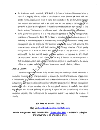 Toll Free No. +44 203 3555 345
Mail Us: help@globalassignmenthelp.com
Global Assignment Help provides best Dissertation Help to student of colleges
and university at an affordable price.
 By developing quality standards: WH Smith is the biggest book retailing organization in
the UK. Company need to define of the quality of these products (Kannan and Tan,
2005). Firstly, organization needs to setup the standards of the product, then manager
can compare the standards and if we need later we can assess of the quality of all
products. In case, if some products do not reach to the benchmark then we need to take
further actions. This is the way in which the quality of products could be maintained.
 Total quality management: It is a very effective approach in order to manage several
operations of business (De Toni, 2012). It can be considered as a continuous process of
reducing or eliminating errors in manufacturing, distribution, streamlining supply chain
management and in improving the customer experience along with ensuring that
employees are up-to-speed with their training. The primary objective of total quality
management is to hold all parties that are involved in the production process as
accountable for the overall quality of final products or services in WH Smith
(Schniederjans, Cao and Triche, 2013). With the help of this concept, the management of
WH Smith can control each activity of production process in order to achieve the quality
objectives in goods and services. It also improves an overall efficiency of firm.
CONCLUSION
The above study concludes that every business entity has to manage several operations of
production process with an effective manner to enhance the overall efficiency and effectiveness
of management practices of the company. This report understands that efficiency, effectiveness
and economy provides information to company about the productivity of different management
practices that plays a very important role in the operational planning. It concludes that critical
path analysis and network planning are playing a significant role in scheduling of different
production activities that will increase the production quantity and reduce the wastage of
valuable resources.
 