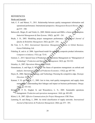 29
REFERENCES
Books and Journals
Anh, C. P. and Matsui, Y., 2011. Relationship between quality management information and
operational performance: International perspective. Management Research Review. 34(5).
pp.519 – 540.
Balocco,R., Mogre, R. and Toletti, G., 2009. Mobile internet and SMEs: a focus on the adoption.
Industrial Management & Data Systems. 109(2). pp.245 – 261.
Bryde, J. D., 2003. Modelling project management performance. International Journal of
Quality & Reliability Management. 20(2). pp.229 – 254.
De Toni, A. F., 2012. International Operations Management: Lessons in Global Business.
Gower Publishing, Ltd.
Främling, K. and et. al. 2006. Agent-based model for managing composite product information.
Computers in Industry. 57(1). pp. 72-81.
Gaimon, C., 2015. Special Issue of Production and Operations Management on “Management of
Technology”. Production and Operations Management. 24(3). pp. 522-522.
Greasley, A., 2007. Operations Management. SAGE.
Gunasekaran, A. and Ngai, E. W., 2012. The future of operations management: an outlook and
analysis. International Journal of Production Economics. 135(2). pp. 687-701.
Hayes, R., 2006. Operations, Strategy, and Technology: Pursuing the competitive edge. Strategic
Direction. 22(9).
Kannan, V. R. and Tan, K. C., 2005. Just in time, total quality management, and supply chain
management: understanding their linkages and impact on business performance. Omega.
33(2). pp. 153-162.
Kleindorfer, P. R., Singhal, K. and Wassenhove, L. N., 2005. Sustainable operations
management. Production and operations management. 14(4). pp. 482-492.
Kliem, L. R., 2007. Effective Communications for Project Management. CRC Press.
Lamming, R. and Zheng, J., 2000. An initial classification of supply networks. International
Journal of Operations & Production Management. 20(6). pp. 675 – 691.
 