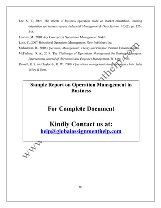 30
Lee, S. T., 2005. The effects of business operation mode on market orientation, learning
orientation and innovativeness. Industrial Management & Data Systems. 105(3). pp. 325–
348.
Leseure, M., 2010. Key Concepts in Operations Management. SAGE.
Loch, C., 2007. Behavioral Operations Management. Now Publishers Inc.
Mahadevan, B., 2010. Operations Management: Theory and Practice. Pearson Education India.
McFarlane, D. A., 2014. The Challenges of Operations Management for Business Managers.
International Journal of Operations and Logistics Management. 3(1). pp. 16-29.
Russell, R. S. and Taylor-Iii, B. W., 2008. Operations management along the supply chain. John
Wiley & Sons.
Sample Report on Operation Management in
Business
For Complete Document
Kindly Contact us at:
help@globalassignmenthelp.com
 
