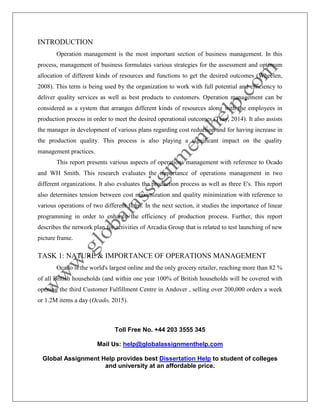 Toll Free No. +44 203 3555 345
Mail Us: help@globalassignmenthelp.com
Global Assignment Help provides best Dissertation Help to student of colleges
and university at an affordable price.
INTRODUCTION
Operation management is the most important section of business management. In this
process, management of business formulates various strategies for the assessment and optimum
allocation of different kinds of resources and functions to get the desired outcomes (Wheelen,
2008). This term is being used by the organization to work with full potential and efficiency to
deliver quality services as well as best products to customers. Operation management can be
considered as a system that arranges different kinds of resources along with the employees in
production process in order to meet the desired operational outcomes (Tsay, 2014). It also assists
the manager in development of various plans regarding cost reduction and for having increase in
the production quality. This process is also playing a significant impact on the quality
management practices.
This report presents various aspects of operations management with reference to Ocado
and WH Smith. This research evaluates the importance of operations management in two
different organizations. It also evaluates the production process as well as three E's. This report
also determines tension between cost maximization and quality minimization with reference to
various operations of two different firms. In the next section, it studies the importance of linear
programming in order to enhance the efficiency of production process. Further, this report
describes the network plan for activities of Arcadia Group that is related to test launching of new
picture frame.
TASK 1: NATURE & IMPORTANCE OF OPERATIONS MANAGEMENT
Ocado is the world's largest online and the only grocery retailer, reaching more than 82 %
of all British households (and within one year 100% of British households will be covered with
opening the third Customer Fulfillment Centre in Andover , selling over 200,000 orders a week
or 1.2M items a day (Ocado, 2015).
 