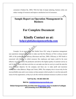 Toll Free No. +44 203 3555 345
Mail Us: help@globalassignmenthelp.com
Global Assignment Help provides best Dissertation Help to student of colleges
and university at an affordable price.
consumers (Todnem By, 2005). With the help of proper planning, business entity can
reduce wastage of resources and improve satisfaction level of consumers.
Example: In an organization, like Smiths News PLC using of operations management
uses operations management in order to make sure that the efficiency of firm is always around
100% of the production and delivery (Stevenson and Sum, 2009). Efficiency in WH Smith is
concerned with the way in which resources like employees and inputs could be the most
effective way to maximize the production and deliver the highest quality of customer service as
well. In the business with these activities we can make sure that we can try to reach the main the
most important objective for the company and these are: to make profit and maximize
shareholders value (Balocco, Mogre and Toletti, 2009). The company tries to invest only for the
most profitable areas and to save money on those projects which actually it is not the main profit
source for the organization, so they try to do this with the minimum resources to achieve as much
Sample Report on Operation Management in
Business
For Complete Document
Kindly Contact us at:
help@globalassignmenthelp.com
 