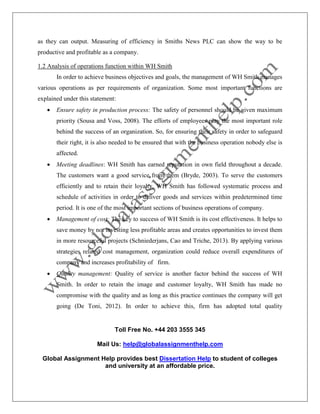 Toll Free No. +44 203 3555 345
Mail Us: help@globalassignmenthelp.com
Global Assignment Help provides best Dissertation Help to student of colleges
and university at an affordable price.
as they can output. Measuring of efficiency in Smiths News PLC can show the way to be
productive and profitable as a company.
1.2 Analysis of operations function within WH Smith
In order to achieve business objectives and goals, the management of WH Smith manages
various operations as per requirements of organization. Some most important functions are
explained under this statement:
 Ensure safety in production process: The safety of personnel should be given maximum
priority (Sousa and Voss, 2008). The efforts of employees play the most important role
behind the success of an organization. So, for ensuring their safety in order to safeguard
their right, it is also needed to be ensured that with the business operation nobody else is
affected.
 Meeting deadlines: WH Smith has earned reputation in own field throughout a decade.
The customers want a good service from them (Bryde, 2003). To serve the customers
efficiently and to retain their loyalty, WH Smith has followed systematic process and
schedule of activities in order to deliver goods and services within predetermined time
period. It is one of the most important sections of business operations of company.
 Management of cost: The key to success of WH Smith is its cost effectiveness. It helps to
save money by not investing less profitable areas and creates opportunities to invest them
in more resourceful projects (Schniederjans, Cao and Triche, 2013). By applying various
strategies related cost management, organization could reduce overall expenditures of
company and increases profitability of firm.
 Quality management: Quality of service is another factor behind the success of WH
Smith. In order to retain the image and customer loyalty, WH Smith has made no
compromise with the quality and as long as this practice continues the company will get
going (De Toni, 2012). In order to achieve this, firm has adopted total quality
 