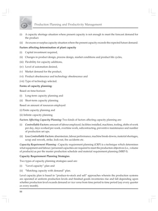 88
Production Planning and Productivity Management
(i) A capacity shortage situation where present capacity is not enough to meet the forecast demand for
the product.
(ii) An excess or surplus capacity situation where the present capacity exceeds the expected future demand.
Factors affecting determination of plant capacity
(i) Capital investment required,
(ii) Changes in product design, process design, market conditions and product life cycles,
(iii) Flexibility for capacity additions,
(iv) Level of automation desired,
(v) Market demand for the product,
(vi) Product obsolescence and technology obsolescence and
(vii) Type of technology selected.
Forms of capacity planning:
Based on time-horizon
(i) Long-term capacity planning and
(ii) Short-term capacity planning
Based on amount of resources employed
(i) Finite capacity planning and
(ii) Infinite capacity planning
Factors Affecting Capacity Planning: Two kinds of factors affecting capacity planning are:
(i) Controllable Factors: amount of labour employed, facilities installed, machines, tooling, shifts of work
per day, days worked per week, overtime work, subcontracting, preventive maintenance and number
of production set ups.
(ii) Less Controllable Factors: absenteeism, labour performance, machine break-downs, material shortages,
scrap and rework, strike, lock-out, fire accidents etc.
Capacity Requirement Planning : Capacity requirement planning (CRP) is a technique which determines
what equipment and labour/personnel capacities are required to meet the production objectives (i.e., volume
of products) as per the master production schedule and material requirement planning (MRP-I).
Capacity Requirement Planning Strategies:
Two types of capacity planning strategies used are:
(i) “Level capacity” plan and
(ii) “Matching capacity with demand” plan.
Level capacity plan is based in “produce-to-stock and sell” approaches wherein the production systems
are operated at uniform production levels and finished goods inventories rise and fall depending upon
whether production level exceeds demand or vice versa from time period to time period (say every quarter
or every month).
 