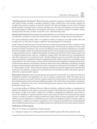Operation Management
89
“Matching capacity with demand” Plan: In this plan, production capacity is matched with the demand in
each period (weekly, monthly or quarterly demand). Usually, material flows and machine capacity are
changed from quarter to quarter to match the demand. The main advantages are low levels of finished
goods inventory resulting in lesser inventory carrying costs. Also, the back-ordering cost is also reduced.
The disadvantages are high labour and material costs because of frequent changes in workforce (hiring,
training and lay-off costs, overtime or idle time cost or subcontracting costs).
Optimum Plant Capacity: Plant capacity has a great influence on cost of production with increasing volume
of production, economies of scale arises which results in reduction in average cost per unit produced.
For a given production facility, there is an optimum volume of output per year that results in the least
average unit cost. This level of output is called the “best operating level” of the plant.
As the volume of output increases outward from zero in a particular production facility, average unit costs
fall. These declining costs are because of the following reasons: (i) Fixed costs are spread over more units
produced, (ii) Plant construction costs are less, (iii) Reduced costs of purchased material due to quantity
discounts for higher volume of materials purchased and (iv) Cost advantages in mass production processes.
Longer production runs (i.e., higher batch quantity of products produced) have lesser setup cost per unit
of product produced, lesser scrap etc., resulting in savings which will reduce the cost of production per
unit. This is referred to as “economies of scale”. But this reduction in per unit cost will be only upto certain
volume of production. Additional volumes of outputs beyond this volume results in ever-increasing average
unit production cost. This increase in cost per unit arise from increased congestion of materials and workers,
which decreases efficiency of production, and due to other factors such as difficulty in scheduling, damaged
products, reduced employee morale due to excessive work pressure, increased use of overtime etc., resulting
in “diseconomies of scale”. Hence, the plant capacity should be such that the optimum level of production
which gives the minimum average cost of production per unit should be possible. This plant capacity is
referred to as optimum plant capacity.
Balancing the Capacity: In firms manufacturing many products (a product line or a product-mix) the load
on different machines and equipments vary due to changes in product-mix. When the output rates of
different machines do not match with the required output rate for the products to be produced, there will
be an imbalance between the work loads of different machines. This will result in some machine or equipment
becoming a “bottleneck work centre” thereby limiting the plant capacity which wills in-turn increase the
production costs per unit.
To overcome problem of imbalance between different machines, additional machines or equipments are
added to the bottleneck work-centre to increase the capacity of the bottle-neck work centre to match with
the capacity of other work centres. Adding new machines or equipments to bottleneck work centres to
remove the imbalance in capacity between various work centres is found to be economical than giving
excessive overtime to workers working in bottle-neck centres which increases production costs. Another
method to remove imbalance is to subcontract excess work load of bottleneck centres to outside vendors or
subcontractors. Another way to balance capacities is to try to change the productmix by manipulating the
sales for different products to arrive at a suitable product-mix which loads all work centres almost uniformly.
Implications of Plant Capacity
There are two major cost implications of plant capacity:
(i) Changes in output of an existing plant of certain installed capacity affect the production costs.
 