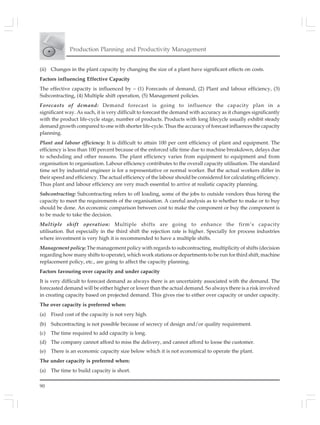 90
Production Planning and Productivity Management
(ii) Changes in the plant capacity by changing the size of a plant have significant effects on costs.
Factors influencing Effective Capacity
The effective capacity is influenced by – (1) Forecasts of demand, (2) Plant and labour efficiency, (3)
Subcontracting, (4) Multiple shift operation, (5) Management policies.
Forecasts of demand: Demand forecast is going to influence the capacity plan in a
significant way. As such, it is very difficult to forecast the demand with accuracy as it changes significantly
with the product life-cycle stage, number of products. Products with long lifecycle usually exhibit steady
demand growth compared to one with shorter life-cycle. Thus the accuracy of forecast influences the capacity
planning.
Plant and labour efficiency: It is difficult to attain 100 per cent efficiency of plant and equipment. The
efficiency is less than 100 percent because of the enforced idle time due to machine breakdown, delays due
to scheduling and other reasons. The plant efficiency varies from equipment to equipment and from
organisation to organisation. Labour efficiency contributes to the overall capacity utilisation. The standard
time set by industrial engineer is for a representative or normal worker. But the actual workers differ in
their speed and efficiency. The actual efficiency of the labour should be considered for calculating efficiency.
Thus plant and labour efficiency are very much essential to arrive at realistic capacity planning.
Subcontracting: Subcontracting refers to off loading, some of the jobs to outside vendors thus hiring the
capacity to meet the requirements of the organisation. A careful analysis as to whether to make or to buy
should be done. An economic comparison between cost to make the component or buy the component is
to be made to take the decision.
Multiple shift operation: Multiple shifts are going to enhance the firm’s capacity
utilisation. But especially in the third shift the rejection rate is higher. Specially for process industries
where investment is very high it is recommended to have a multiple shifts.
Management policy: The management policy with regards to subcontracting, multiplicity of shifts (decision
regarding how many shifts to operate), which work stations or departments to be run for third shift, machine
replacement policy, etc., are going to affect the capacity planning.
Factors favouring over capacity and under capacity
It is very difficult to forecast demand as always there is an uncertainty associated with the demand. The
forecasted demand will be either higher or lower than the actual demand. So always there is a risk involved
in creating capacity based on projected demand. This gives rise to either over capacity or under capacity.
The over capacity is preferred when:
(a) Fixed cost of the capacity is not very high.
(b) Subcontracting is not possible because of secrecy of design and/or quality requirement.
(c) The time required to add capacity is long.
(d) The company cannot afford to miss the delivery, and cannot afford to loose the customer.
(e) There is an economic capacity size below which it is not economical to operate the plant.
The under capacity is preferred when:
(a) The time to build capacity is short.
 