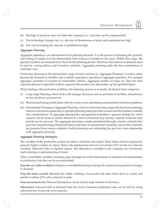 Operation Management
91
(b) Shortage of products does not affect the company (i.e., lost sales can be compensated).
(c) The technology changes fast, i.e., the rate of obsolescence of plant and equipment are high.
(d) The cost of creating the capacity is prohibitively high.
Aggregate Planning:
Aggregate planning is an intermediate term planning decision. It is the process of planning the quantity
and timing of output over the intermediate time horizon (3 months to one year). Within this range, the
physical facilities are assumed to be fixed for the planning period. Therefore, fluctuations in demand must
be met by varying labour and inventory schedule. Aggregate planning seeks the best combination to
minimise costs.
Production planning in the intermediate range of time is termed as ‘Aggregate Planning’. It is thus called
because the demand on facilities and available capacities is specified in aggregate quantities. For example
aggregate quantities of number of Automobile vehicles, Aggregate number of soaps etc. Here the total
expected demand is specified without regard to the product mix that makes up the specified figure.
While dealing with production problems, the planning process is normally divided in three categories.
(i) Long range Planning which deals with strategic decisions such as purchase of facilities, introduction
of new products, processes etc.
(ii) Short term planning which deals with day-to-day work, scheduling and sometimes inventory problems.
(iii) Intermediate Planning or Aggregate Planning, which is in between long range and short term planning,
which is concerned in generally acceptable planning taking the load on hand and the facilities available
into considerations. In aggregate planning the management formulates a general strategy by which
capacity can be made to satisfy demand in a most economical way during a specific moderate time
period, say for one year. The aggregate planning is made operational through a master schedule that
gives the manufacturing schedule (Products and dates of manufacture). Generally, day-to-day schedules
are prepared from master schedule. Facility planning and scheduling has got very close relationship
with aggregate planning.
Aggregate Planning Strategies:
The variables of the production system are labour, materials and capital. More labour effort is required to
generate higher volume of output. Hence, the employment and use of overtime (OT) are the two relevant
variables. Materials help to regulate output. The alternatives available to the company are inventories,
back ordering or subcontracting of items.
These controllable variables constitute pure strategies by which fluctuations in demand and uncertainties
in production activities can be accommodated.
Vary the size of the workforce: Output is controlled by hiring or laying off workers in proportion to changes
in demand.
Vary the hours worked: Maintain the stable workforce, but permit idle time when there is a slack and
permit overtime (OT) when demand is peak.
Vary inventory levels: Demand fluctuations can be met by large amount of inventory.
Subcontract: Upward shift in demand from low level. Constant production rates can be met by using
subcontractors to provide extra capacity.
 