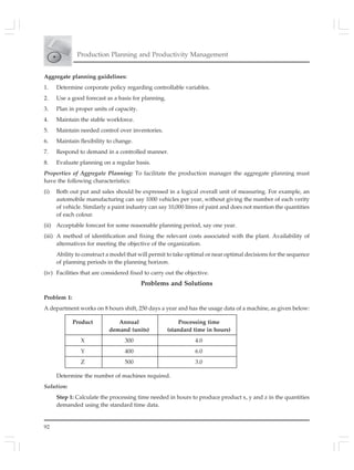 92
Production Planning and Productivity Management
Aggregate planning guidelines:
1. Determine corporate policy regarding controllable variables.
2. Use a good forecast as a basis for planning.
3. Plan in proper units of capacity.
4. Maintain the stable workforce.
5. Maintain needed control over inventories.
6. Maintain flexibility to change.
7. Respond to demand in a controlled manner.
8. Evaluate planning on a regular basis.
Properties of Aggregate Planning: To facilitate the production manager the aggregate planning must
have the following characteristics:
(i) Both out put and sales should be expressed in a logical overall unit of measuring. For example, an
automobile manufacturing can say 1000 vehicles per year, without giving the number of each verity
of vehicle. Similarly a paint industry can say 10,000 litres of paint and does not mention the quantities
of each colour.
(ii) Acceptable forecast for some reasonable planning period, say one year.
(iii) A method of identification and fixing the relevant costs associated with the plant. Availability of
alternatives for meeting the objective of the organization.
Ability to construct a model that will permit to take optimal or near optimal decisions for the sequence
of planning periods in the planning horizon.
(iv) Facilities that are considered fixed to carry out the objective.
Problems and Solutions
Problem 1:
A department works on 8 hours shift, 250 days a year and has the usage data of a machine, as given below:
Product Annual Processing time
demand (units) (standard time in hours)
X 300 4.0
Y 400 6.0
Z 500 3.0
Determine the number of machines required.
Solution:
Step 1: Calculate the processing time needed in hours to produce product x, y and z in the quantities
demanded using the standard time data.
 