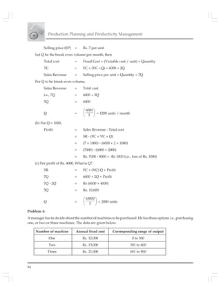 94
Production Planning and Productivity Management
Selling price (SP) = Rs. 7 per unit
Let Q be the break even volume per month, then
Total cost = Fixed Cost + (Variable cost / unit) × Quantity
TC = FC + (VC ×Q) = 6000 + 2Q
Sales Revenue = Selling price per unit × Quantity = 7Q
For Q to be break-even volume,
Sales Revenue = Total cost
i.e., 7Q = 6000 + 2Q
5Q = 6000
Q =
6000
5
⎛ ⎞
⎜ ⎟
⎝ ⎠
= 1200 units / month
(b) For Q = 1000,
Profit = Sales Revenue - Total cost
= SR - (FC + VC × Q)
= (7 × 1000) - (6000 + 2 × 1000)
= (7000) - (6000 + 2000)
= Rs. 7000 - 8000 = -Rs 1000 (i.e., loss of Rs. 1000)
(c) For profit of Rs. 4000, What is Q?
SR = FC + (VC) Q + Profit
7Q = 6000 + 2Q + Profit
7Q - 2Q = Rs (6000 + 4000)
5Q = Rs. 10,000
Q =
10000
5
⎛ ⎞
⎜ ⎟
⎝ ⎠
= 2000 units
Problem 4:
A manager has to decide about the number of machines to be purchased. He has three options i.e., purchasing
one, or two or three machines. The data are given below.
Number of machine Annual fixed cost Corresponding range of output
One Rs. 12,000 0 to 300
Two Rs. 15,000 301 to 600
Three Rs. 21,000 601 to 900
 
