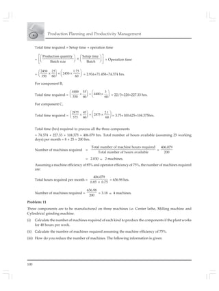 100
Production Planning and Productivity Management
Total time required = Setup time + operation time
=
Production quantity Setup time
Batch size Batch
⎡ ⎤⎛ ⎞ ⎛ ⎞
×⎜ ⎟ ⎜ ⎟⎢ ⎥⎝ ⎠ ⎝ ⎠⎣ ⎦
+ Operation time
=
2450 25 1.75
2450
350 60 60
⎛ ⎞ ⎛ ⎞
× + ×⎜ ⎟ ⎜ ⎟⎝ ⎠ ⎝ ⎠ = 2.916+71.458=74.374 hrs.
For component B,
Total time required =
4400 55 3
4400
550 60 60
⎛ ⎞ ⎛ ⎞
× + ×⎜ ⎟ ⎜ ⎟⎝ ⎠ ⎝ ⎠ = 22/3+220=227.33 hrs.
For component C,
Total time required =
2875 45 2.1
2875
575 60 60
⎛ ⎞ ⎛ ⎞
× + ×⎜ ⎟ ⎜ ⎟⎝ ⎠ ⎝ ⎠ = 3.75+100.625=104.375hrs.
Total time (hrs) required to process all the three components
= 74.374 + 227.33 + 104.375 = 406.079 hrs. Total number of hours available (assuming 25 working
days) per month = 8 × 25 = 200 hrs.
Number of machines required =
Total number of machine hours required
Total number of hours available
=
406.079
200
= 2.030 ≈ 2 machines.
Assuming a machine efficiency of 85% and operator efficiency of 75%, the number of machines required
are:
Total hours required per month =
406.079
0.85 0.75×
= 636.98 hrs.
Number of machines required =
636.98
200
= 3.18 ≈ 4 machines.
Problem: 11
Three components are to be manufactured on three machines i.e. Center lathe, Milling machine and
Cylindrical grinding machine.
(i) Calculate the number of machines required of each kind to produce the components if the plant works
for 48 hours per week.
(ii) Calculate the number of machines required assuming the machine efficiency of 75%.
(iii) How do you reduce the number of machines. The following information is given:
 