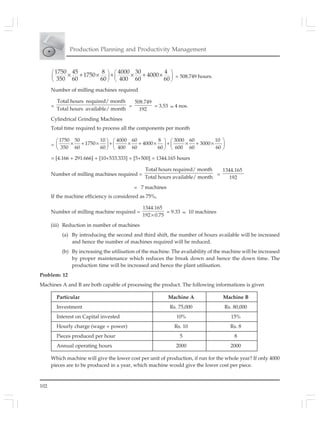 102
Production Planning and Productivity Management
1750 45 8 4000 30 4
1750 4000
350 60 60 400 60 60
⎛ ⎞ ⎛ ⎞
⎜ ⎟ ⎜ ⎟
⎝ ⎠ ⎝ ⎠
× + × + × + × = 508.749 hours.
Number of milling machines required
=
Total hours required/ month
Total hours available/ month
=
508.749
192
= 3.53 ≈ 4 nos.
Cylindrical Grinding Machines
Total time required to process all the components per month
=
1750 50 10 4000 60 8 3000 60 10
1750 4000 3000
350 60 60 400 60 60 600 60 60
⎛ ⎞ ⎛ ⎞ ⎛ ⎞
× + × + × + × + × + ×⎜ ⎟ ⎜ ⎟ ⎜ ⎟
⎝ ⎠ ⎝ ⎠ ⎝ ⎠
= [4.166 + 291.666] + [10+533.333] + [5+500] = 1344.165 hours
Number of milling machines required =
Total hours required/ month
Total hours available/ month
=
1344.165
192
= 7 machines
If the machine efficiency is considered as 75%,
Number of milling machine required =
1344.165
192 0.75×
= 9.33 ≈ 10 machines
(iii) Reduction in number of machines
(a) By introducing the second and third shift, the number of hours available will be increased
and hence the number of machines required will be reduced.
(b) By increasing the utilisation of the machine. The availability of the machine will be increased
by proper maintenance which reduces the break down and hence the down time. The
production time will be increased and hence the plant utilisation.
Problem: 12
Machines A and B are both capable of processing the product. The following informations is given
Particular Machine A Machine B
Investment Rs. 75,000 Rs. 80,000
Interest on Capital invested 10% 15%
Hourly charge (wage + power) Rs. 10 Rs. 8
Pieces produced per hour 5 8
Annual operating hours 2000 2000
Which machine will give the lower cost per unit of production, if run for the whole year? If only 4000
pieces are to be produced in a year, which machine would give the lower cost per piece.
 