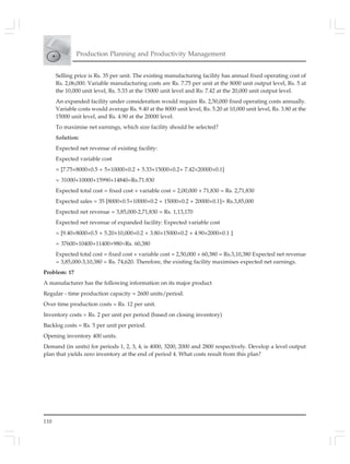 110
Production Planning and Productivity Management
Selling price is Rs. 35 per unit. The existing manufacturing facility has annual fixed operating cost of
Rs. 2,06,000. Variable manufacturing costs are Rs. 7.75 per unit at the 8000 unit output level, Rs. 5 at
the 10,000 unit level, Rs. 5.33 at the 15000 unit level and Rs: 7.42 at the 20,000 unit output level.
An expanded facility under consideration would require Rs. 2,50,000 fixed operating costs annually.
Variable costs would average Rs. 9.40 at the 8000 unit level, Rs. 5.20 at 10,000 unit level, Rs. 3.80 at the
15000 unit level, and Rs. 4.90 at the 20000 level.
To maximise net earnings, which size facility should be selected?
Solution:
Expected net revenue of existing facility:
Expected variable cost
= [7.75×8000×0.5 + 5×10000×0.2 + 5.33×15000×0.2+ 7.42×20000×0.1]
= 31000+10000+15990+14840=Rs.71.830
Expected total cost = fixed cost + variable cost = 2,00,000 + 71,830 = Rs. 2,71,830
Expected sales = 35 [8000×0.5+10000×0.2 + 15000×0.2 + 20000×0.1]= Rs.3,85,000
Expected net revenue = 3,85,000-2,71,830 = Rs. 1,13,170
Expected net revenue of expanded facility: Expected variable cost
= [9.40×8000×0.5 + 5.20×10,000×0.2 + 3.80×15000×0.2 + 4.90×2000×0.1 ]
= 37600+10400+11400+980=Rs. 60,380
Expected total cost = fixed cost + variable cost = 2,50,000 + 60,380 = Rs.3,10,380 Expected net revenue
= 3,85,000-3,10,380 = Rs. 74,620. Therefore, the existing facility maximises expected net earnings.
Problem: 17
A manufacturer has the following information on its major product
Regular - time production capacity = 2600 units/period.
Over time production costs = Rs. 12 per unit.
Inventory costs = Rs. 2 per unit per period (based on closing inventory)
Backlog costs = Rs. 5 per unit per period.
Opening inventory 400 units.
Demand (in units) for periods 1, 2, 3, 4, is 4000, 3200, 2000 and 2800 respectively. Develop a level output
plan that yields zero inventory at the end of period 4. What costs result from this plan?
 