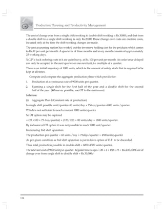114
Production Planning and Productivity Management
The cost of change over from a single shift working to double shift working is Rs.30000, and that from
a double shift to a single shift working is only Rs.20000 These change over costs are onetime costs,
incurred only at the time the shift working changes are made.
The cost accounting section has worked out the inventory holding cost for the products which comes
to Rs.30 per unit per month. A quarter is of three months and every month consists of approximately
25 working days.
X.G.P.’s back ordering costs in it are quite heavy, at Rs. 100 per unit per month. An order once delayed
can only be accepted in the next quarter or one next to it, i.e. multiple of a quarter.
There is an initial inventory of 1000 units, which is the amount of safety stock that is required to be
kept at all times.
Compute and compare the aggregate production plans which provide for:
1. Production at a continuous rate of 9000 units per quarter.
2. Running a single-shift for the first half of the year and a double shift for the second
half of the year. (Wherever possible, use OT to the maximum)
Solution:
(i) Aggregate Plan-I (Constant rate of production)
In single shift possible unit/quarter=80 units/day × 75day/quarter=6000 units /quarter
Which is not sufficient to reach constant 9000 units/quarter
So OT option may be explored
= (25 ÷100 × 75 day/quarter) × (120/100) × 80 units/day = 1800 units/quarter.
By inclusion of OT option it was not possible to reach 9000 unit/quarter.
Introducing 2nd shift operation:
The production per quarter = 60 units /day × 75days/quarter = 4500units/quarter
As per given condition as 2nd shift operation is put in force option of O.T. to be discarded.
Thus total production possible in double-shift = 6000+4500 units/quarter.
The relevant cost of 9000 unit per quarter. Regular time wages = 20 × 2 × 150 × 75 = Rs.4,50,000 Cost of
change over from single shift to double shift = Rs.30,000/-
 